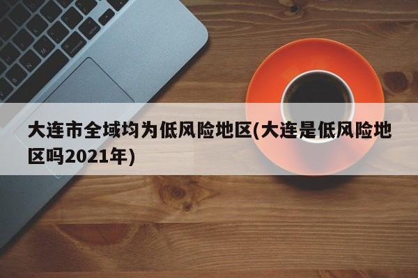 大连市全域均为低风险地区(大连是低风险地区吗2021年)