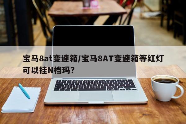 宝马8at变速箱/宝马8AT变速箱等红灯可以挂N档玛?