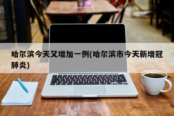 哈尔滨今天又增加一例(哈尔滨市今天新增冠肺炎)