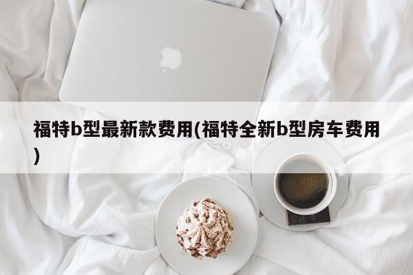 福特b型最新款费用(福特全新b型房车费用)