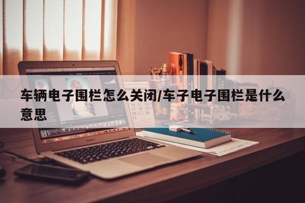车辆电子围栏怎么关闭/车子电子围栏是什么意思