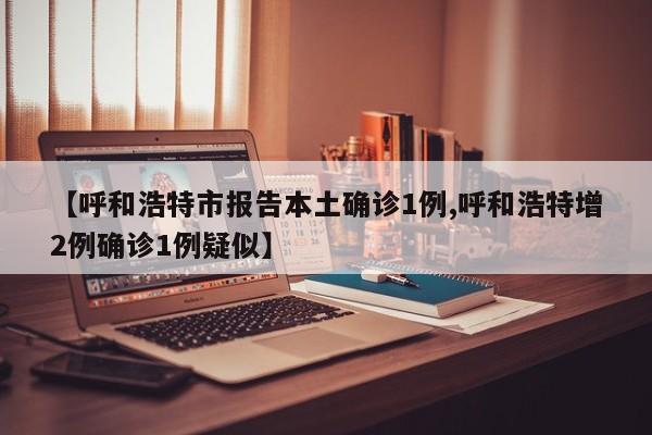 【呼和浩特市报告本土确诊1例,呼和浩特增2例确诊1例疑似】