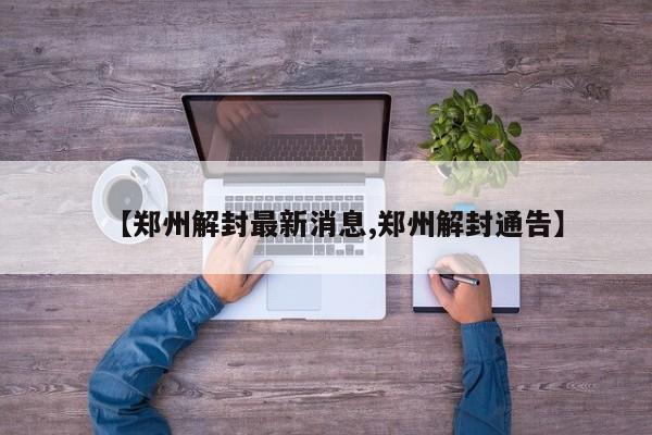 【郑州解封最新消息,郑州解封通告】