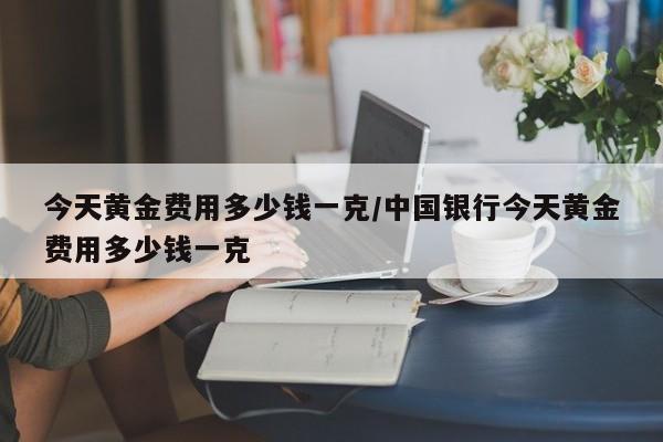 今天黄金费用多少钱一克/中国银行今天黄金费用多少钱一克