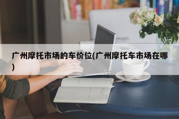 广州摩托市场的车价位(广州摩托车市场在哪)