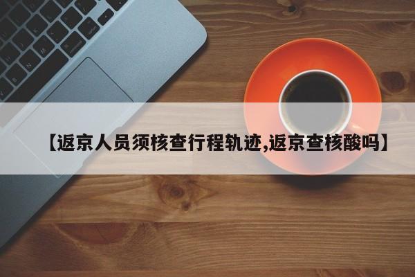 【返京人员须核查行程轨迹,返京查核酸吗】