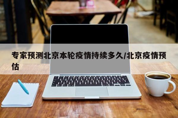 专家预测北京本轮疫情持续多久/北京疫情预估