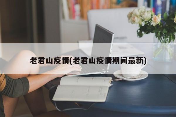 老君山疫情(老君山疫情期间最新)