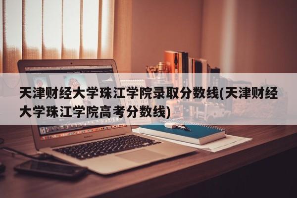 天津财经大学珠江学院录取分数线(天津财经大学珠江学院高考分数线)