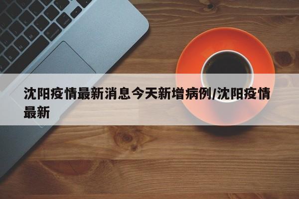 沈阳疫情最新消息今天新增病例/沈阳疫情 最新