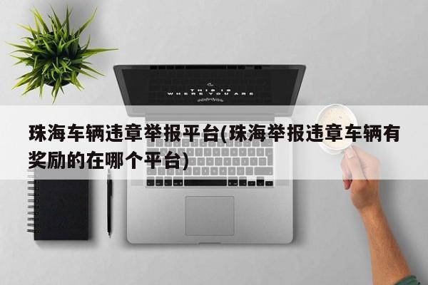 珠海车辆违章举报平台(珠海举报违章车辆有奖励的在哪个平台)