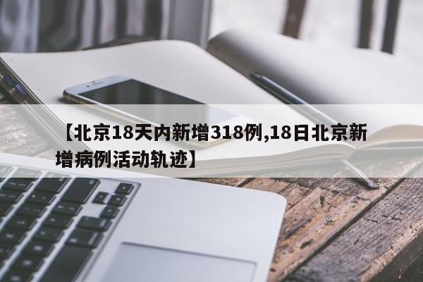 【北京18天内新增318例,18日北京新增病例活动轨迹】