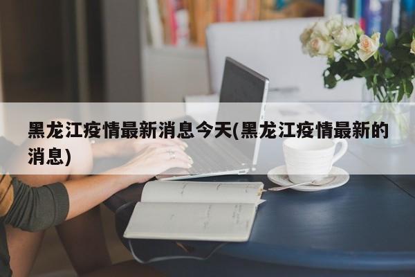 黑龙江疫情最新消息今天(黑龙江疫情最新的消息)