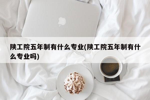 陕工院五年制有什么专业(陕工院五年制有什么专业吗)