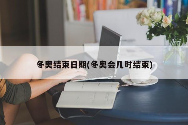 冬奥结束日期(冬奥会几时结束)