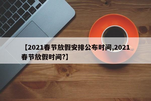 【2021春节放假安排公布时间,2021春节放假时间?】