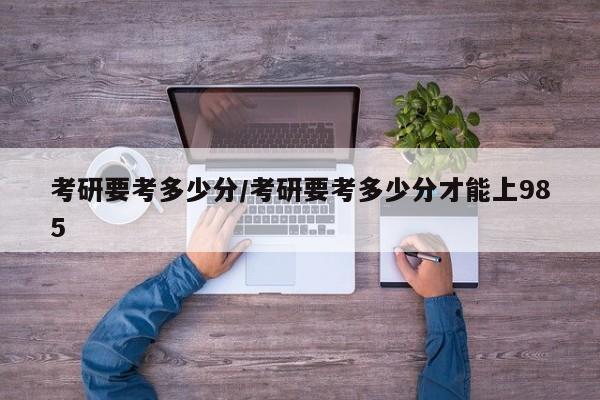 考研要考多少分/考研要考多少分才能上985