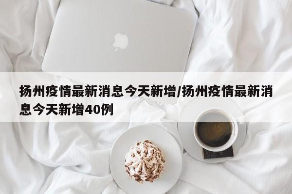 扬州疫情最新消息今天新增/扬州疫情最新消息今天新增40例
