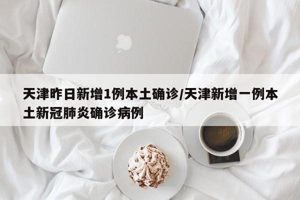 天津昨日新增1例本土确诊/天津新增一例本土新冠肺炎确诊病例