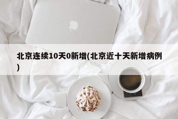 北京连续10天0新增(北京近十天新增病例)