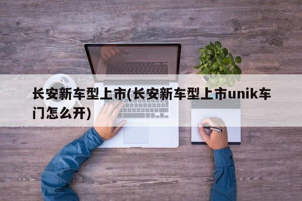 长安新车型上市(长安新车型上市unik车门怎么开)