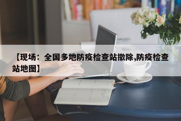 【现场：全国多地防疫检查站撤除,防疫检查站地图】