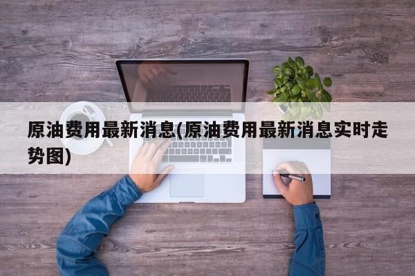 原油费用最新消息(原油费用最新消息实时走势图)