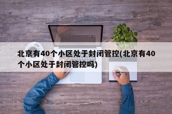 北京有40个小区处于封闭管控(北京有40个小区处于封闭管控吗)