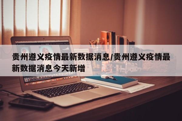 贵州遵义疫情最新数据消息/贵州遵义疫情最新数据消息今天新增