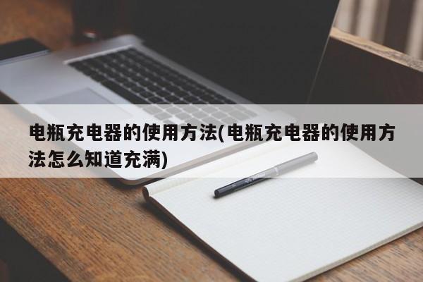 电瓶充电器的使用方法(电瓶充电器的使用方法怎么知道充满)