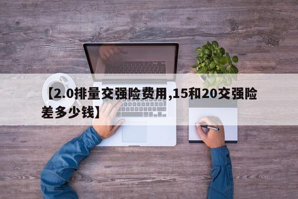 【2.0排量交强险费用,15和20交强险差多少钱】