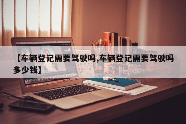 【车辆登记需要驾驶吗,车辆登记需要驾驶吗多少钱】