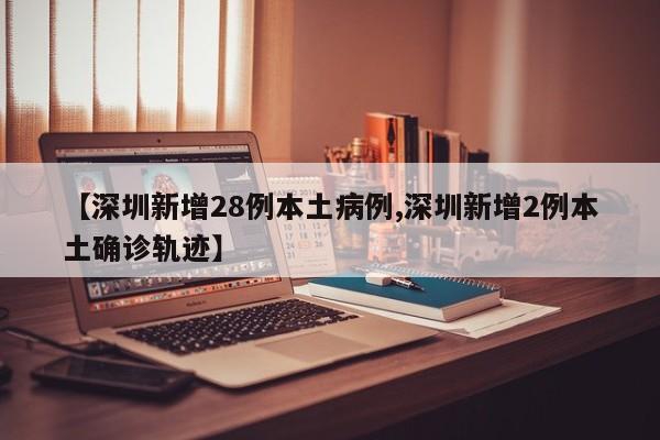 【深圳新增28例本土病例,深圳新增2例本土确诊轨迹】