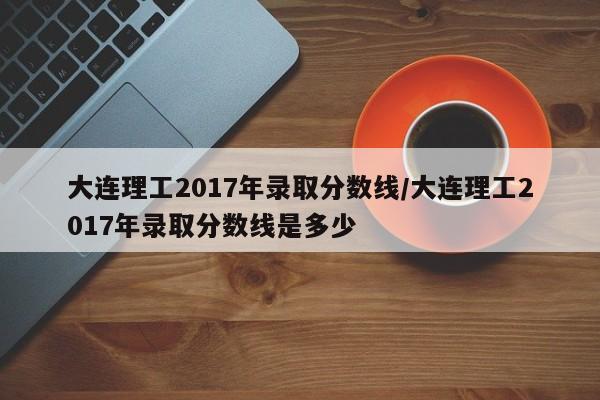 大连理工2017年录取分数线/大连理工2017年录取分数线是多少