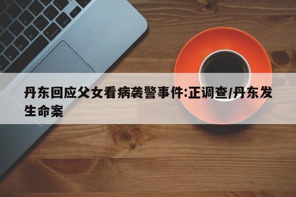 丹东回应父女看病袭警事件:正调查/丹东发生命案