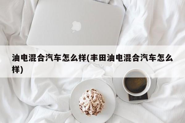 油电混合汽车怎么样(丰田油电混合汽车怎么样)