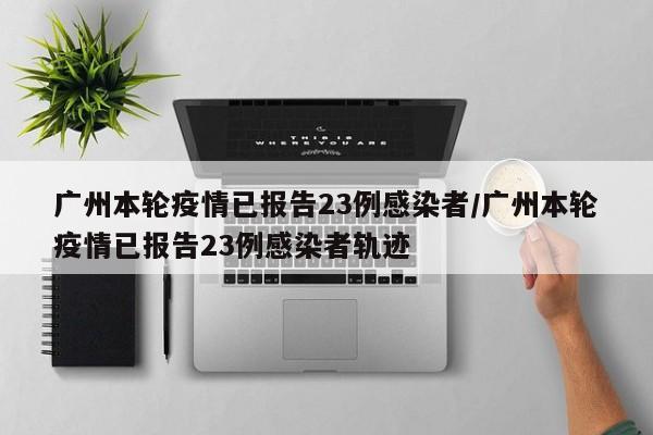 广州本轮疫情已报告23例感染者/广州本轮疫情已报告23例感染者轨迹