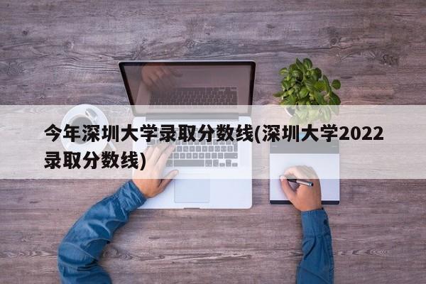 今年深圳大学录取分数线(深圳大学2022录取分数线)