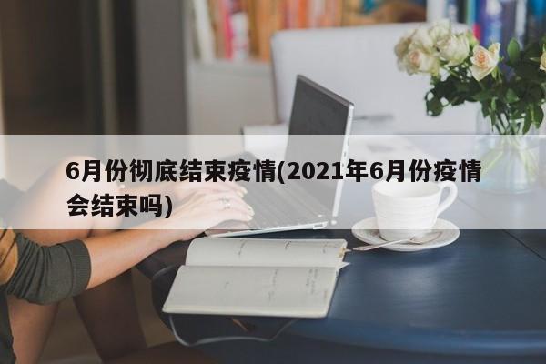 6月份彻底结束疫情(2021年6月份疫情会结束吗)