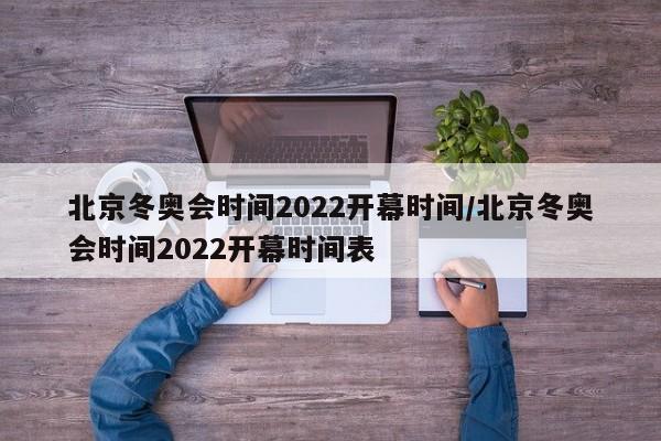 北京冬奥会时间2022开幕时间/北京冬奥会时间2022开幕时间表