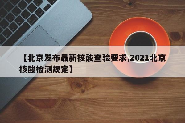 【北京发布最新核酸查验要求,2021北京核酸检测规定】
