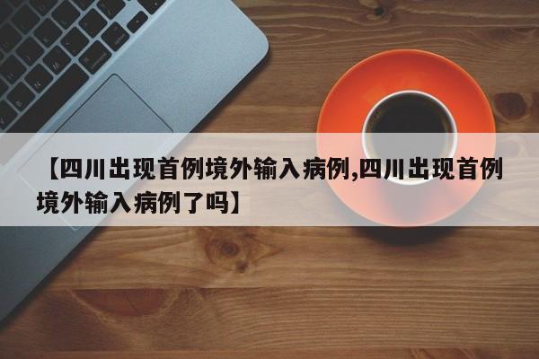【四川出现首例境外输入病例,四川出现首例境外输入病例了吗】