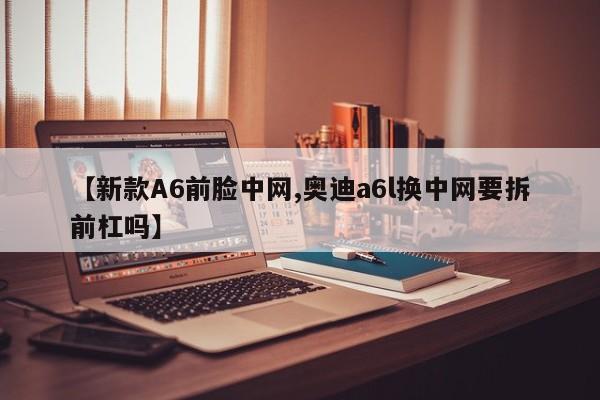 【新款A6前脸中网,奥迪a6l换中网要拆前杠吗】