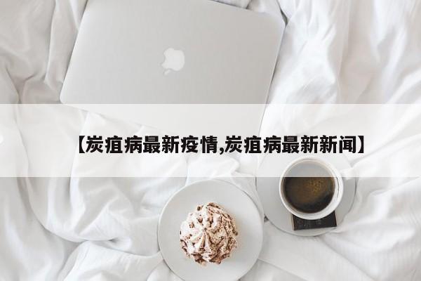 【炭疽病最新疫情,炭疽病最新新闻】