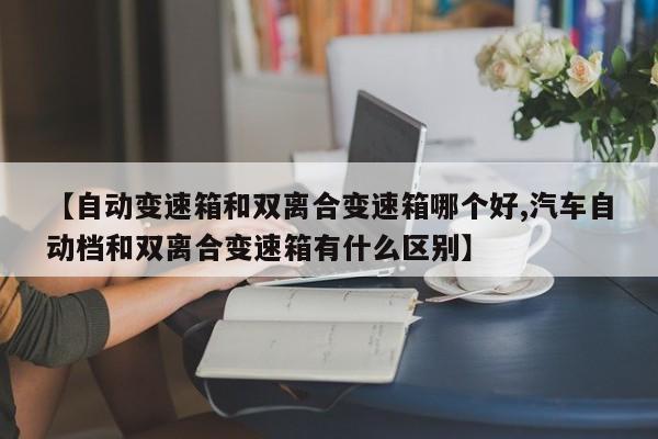 【自动变速箱和双离合变速箱哪个好,汽车自动档和双离合变速箱有什么区别】