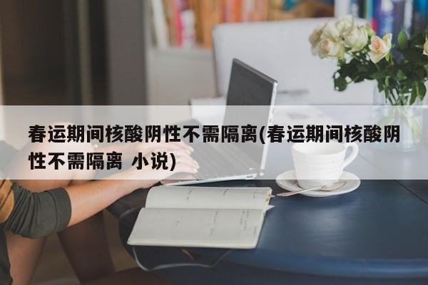 春运期间核酸阴性不需隔离(春运期间核酸阴性不需隔离 小说)