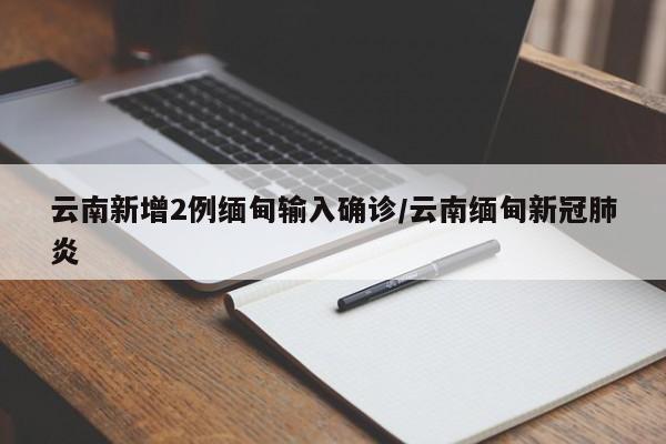 云南新增2例缅甸输入确诊/云南缅甸新冠肺炎