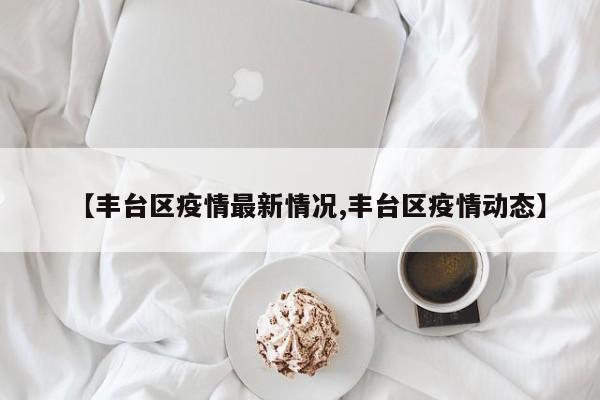 【丰台区疫情最新情况,丰台区疫情动态】