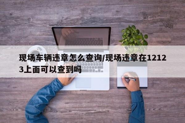 现场车辆违章怎么查询/现场违章在12123上面可以查到吗