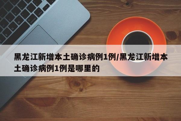 黑龙江新增本土确诊病例1例/黑龙江新增本土确诊病例1例是哪里的